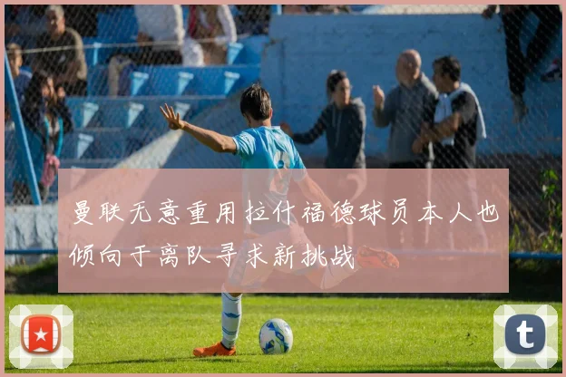 曼联无意重用拉什福德球员本人也倾向于离队寻求新挑战