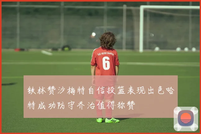 铁林赞沙梅特自信投篮表现出色哈特成功防守乔治值得称赞