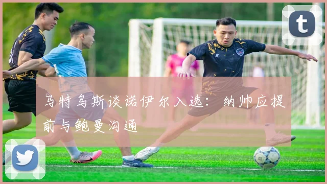 马特乌斯谈诺伊尔入选：纳帅应提前与鲍曼沟通