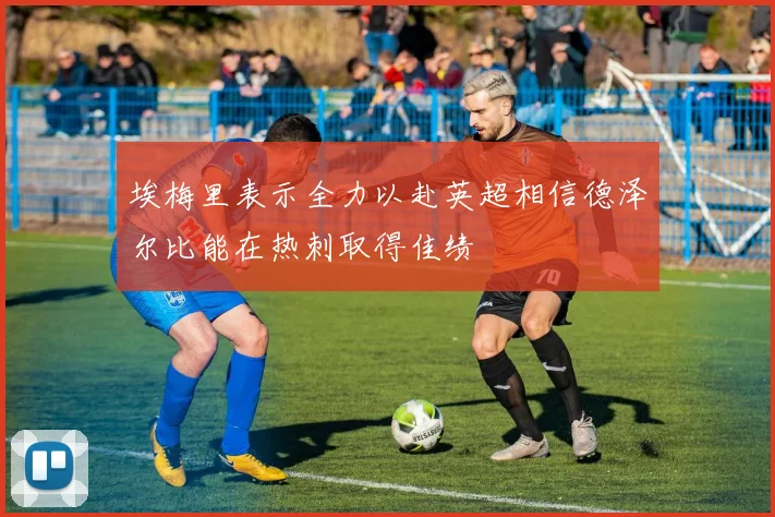 埃梅里表示全力以赴英超相信德泽尔比能在热刺取得佳绩