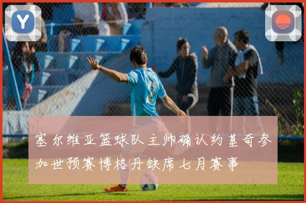 塞尔维亚篮球队主帅确认约基奇参加世预赛博格丹缺席七月赛事