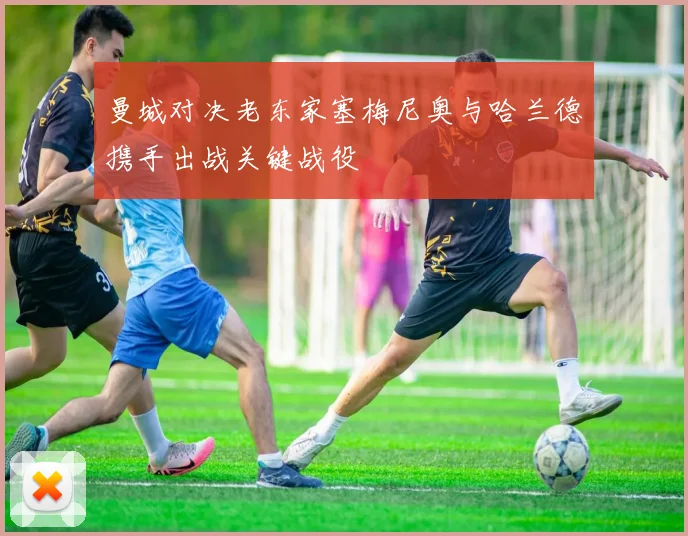 曼城对决老东家塞梅尼奥与哈兰德携手出战关键战役